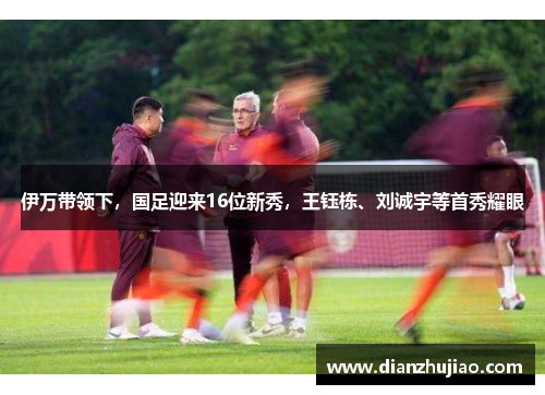 伊万带领下，国足迎来16位新秀，王钰栋、刘诚宇等首秀耀眼